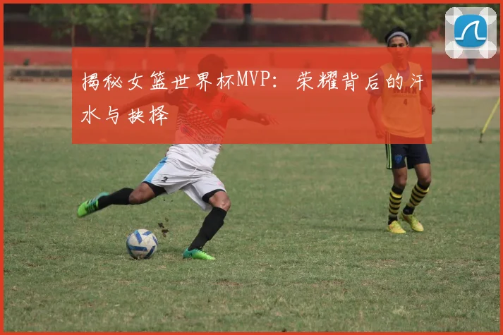 揭秘女篮世界杯MVP:荣耀背后的汗水与抉择