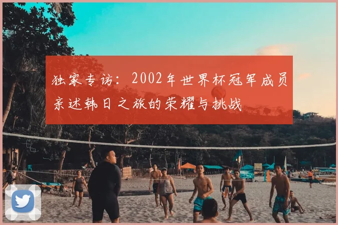独家专访:2002年世界杯冠军成员亲述韩日之旅的荣耀与挑战