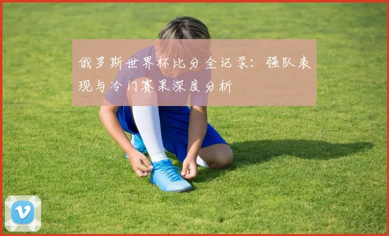 俄罗斯世界杯比分全记录：强队表现与冷门赛果深度分析
