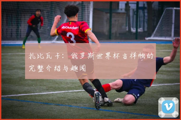 扎比瓦卡：俄罗斯世界杯吉祥物的完整介绍与趣闻
