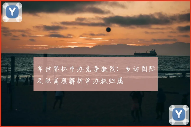 年世界杯申办竞争激烈：专访国际足联高层解析举办权归属