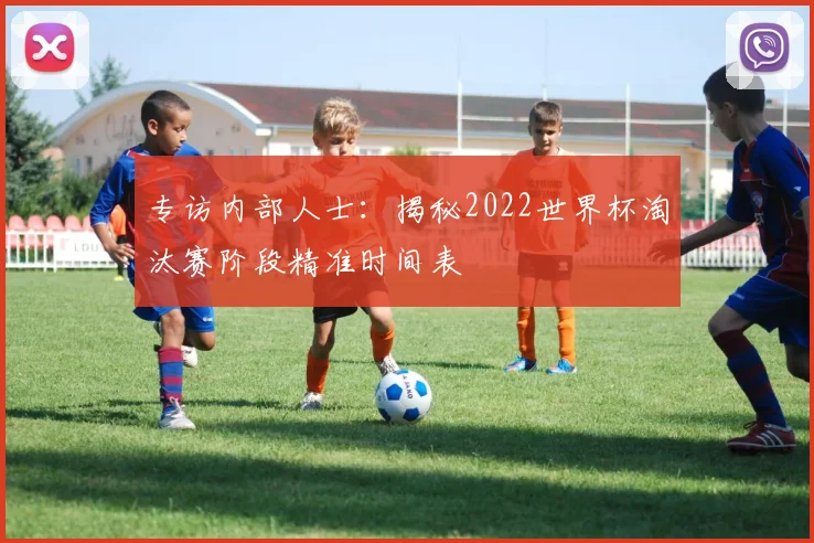 专访内部人士:揭秘2022世界杯淘汰赛阶段精准时间表