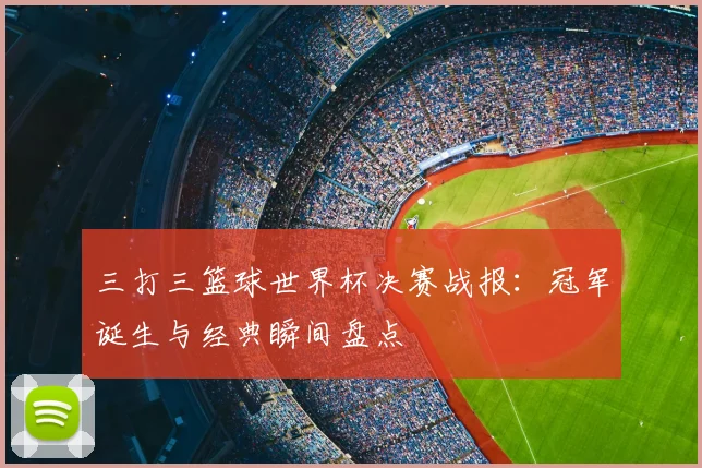 三打三篮球世界杯决赛战报:冠军诞生与经典瞬间盘点
