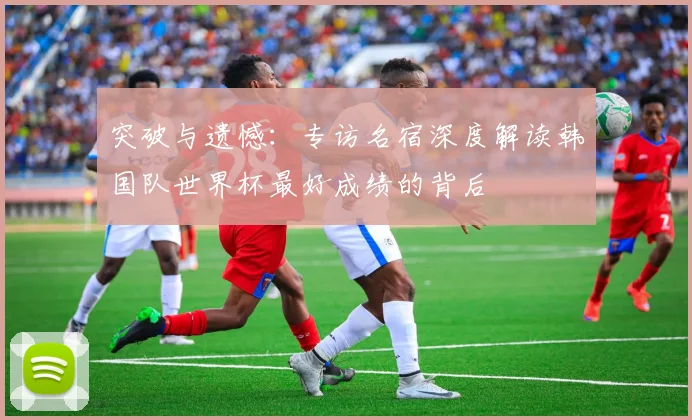 突破与遗憾：专访名宿深度解读韩国队世界杯最好成绩的背后
