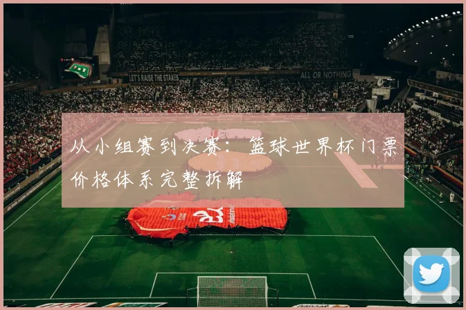 从小组赛到决赛：篮球世界杯门票价格体系完整拆解