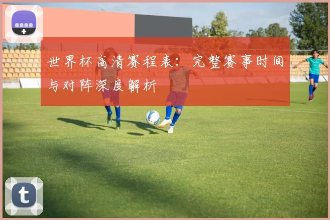 世界杯高清赛程表:完整赛事时间与对阵深度解析