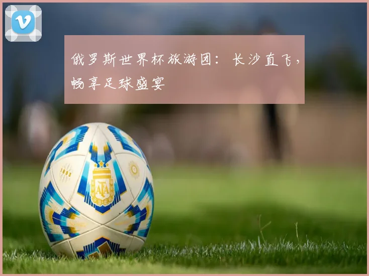 俄罗斯世界杯旅游团:长沙直飞,畅享足球盛宴