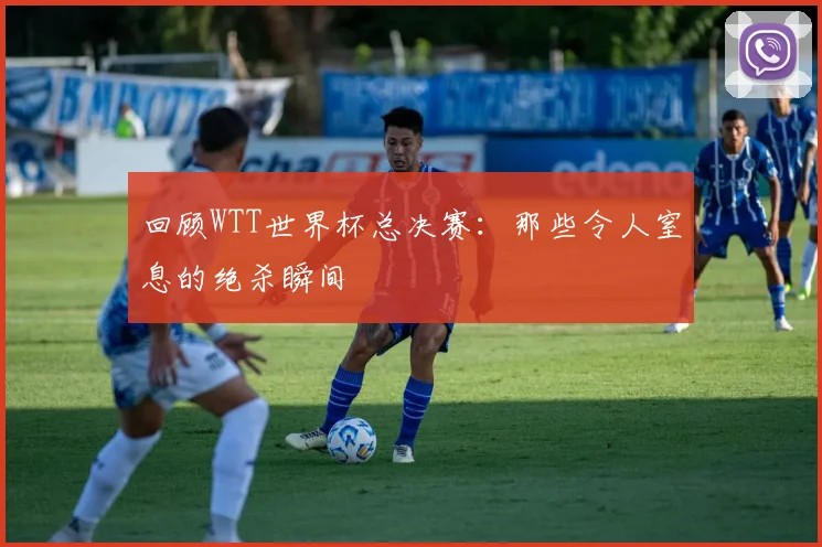 回顾WTT世界杯总决赛：那些令人窒息的绝杀瞬间