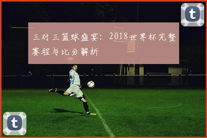 三对三篮球盛宴:2018世界杯完整赛程与比分解析
