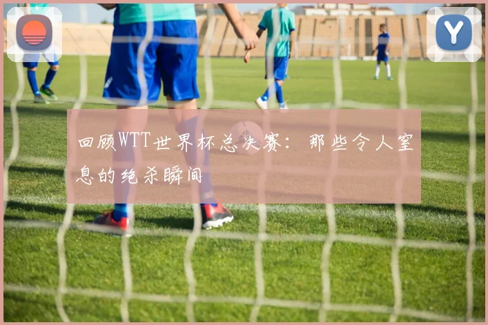 回顾WTT世界杯总决赛:那些令人窒息的绝杀瞬间