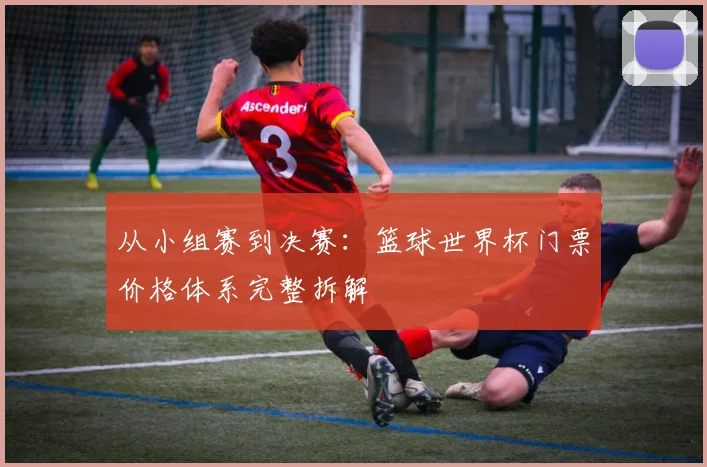 从小组赛到决赛：篮球世界杯门票价格体系完整拆解