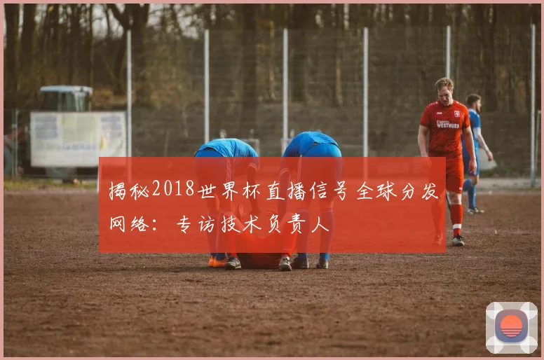 揭秘2018世界杯直播信号全球分发网络：专访技术负责人
