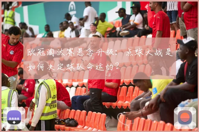 欧冠淘汰赛悬念升级:点球大战是如何决定球队命运的?