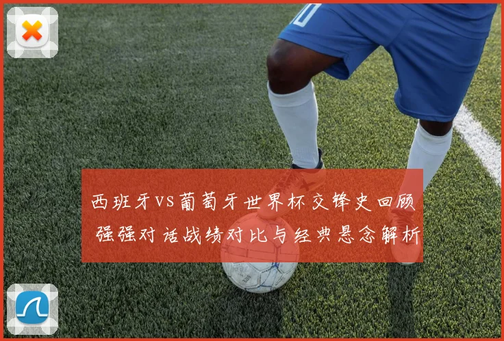 西班牙vs葡萄牙世界杯交锋史回顾 强强对话战绩对比与经典悬念解析