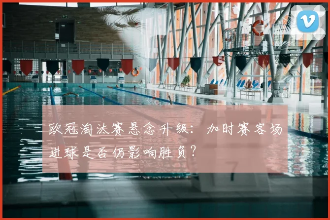 欧冠淘汰赛悬念升级：加时赛客场进球是否仍影响胜负？