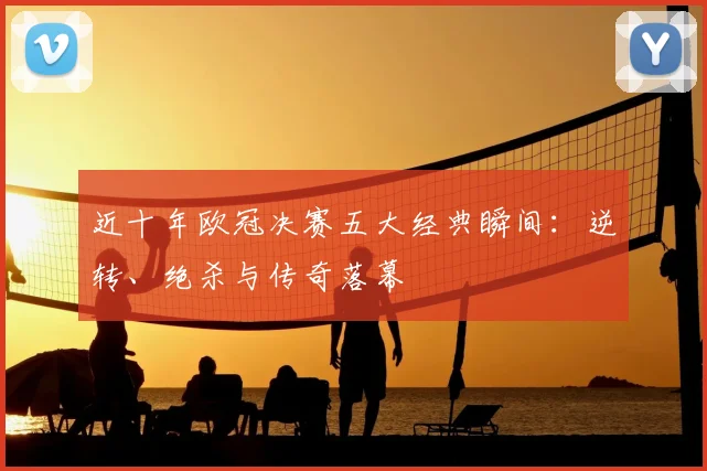 近十年欧冠决赛五大经典瞬间：逆转、绝杀与传奇落幕