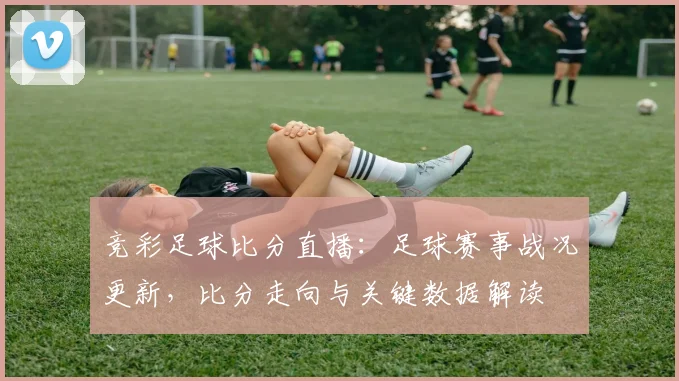 竞彩足球比分直播：足球赛事战况更新，比分走向与关键数据解读