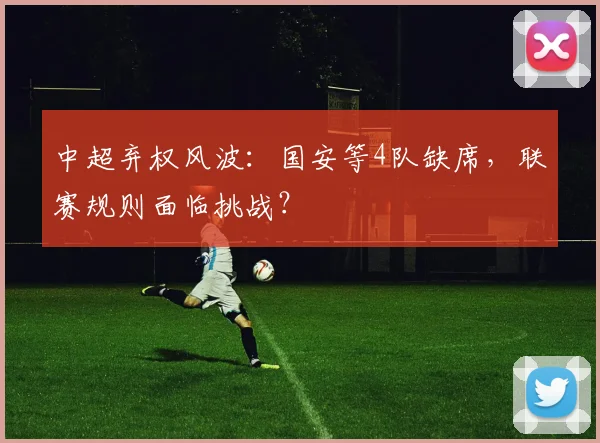 中超弃权风波：国安等4队缺席，联赛规则面临挑战？