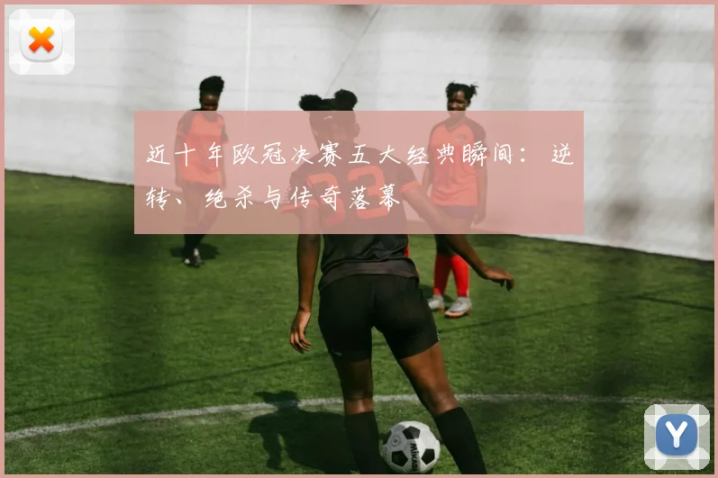 近十年欧冠决赛五大经典瞬间:逆转、绝杀与传奇落幕