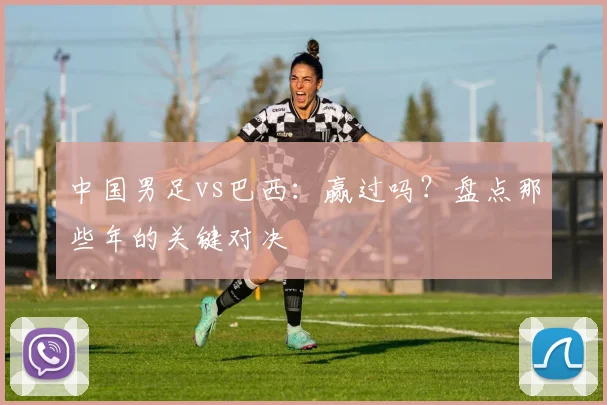 中国男足vs巴西：赢过吗？盘点那些年的关键对决