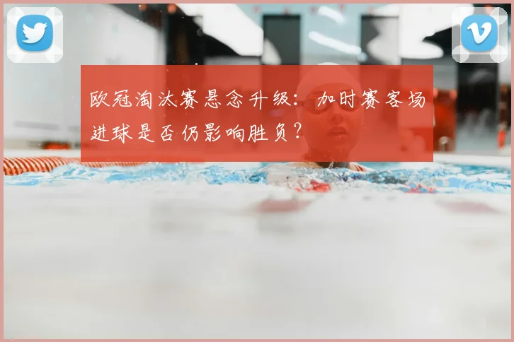 欧冠淘汰赛悬念升级：加时赛客场进球是否仍影响胜负？