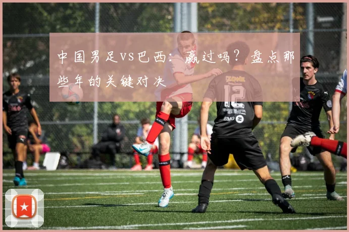 中国男足vs巴西：赢过吗？盘点那些年的关键对决