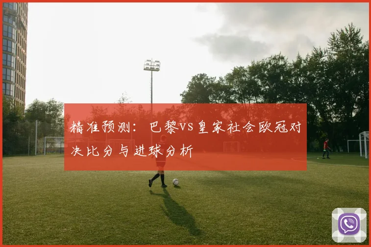精准预测:巴黎vs皇家社会欧冠对决比分与进球分析