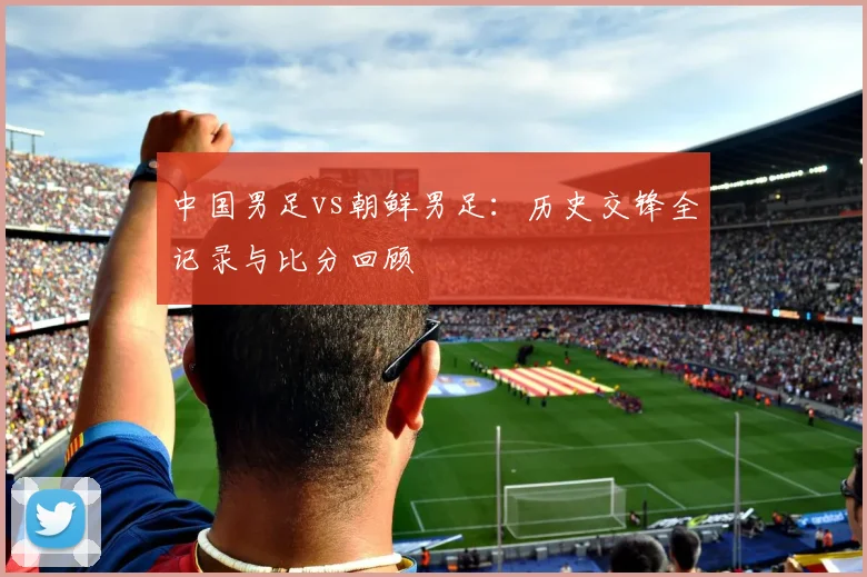 中国男足vs朝鲜男足：历史交锋全记录与比分回顾