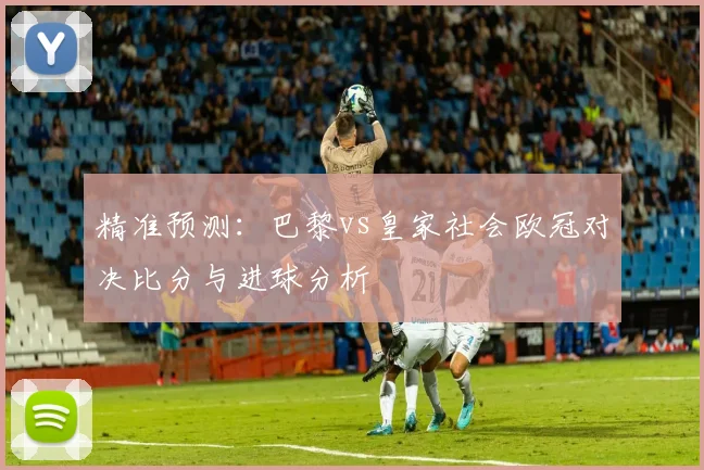精准预测:巴黎vs皇家社会欧冠对决比分与进球分析