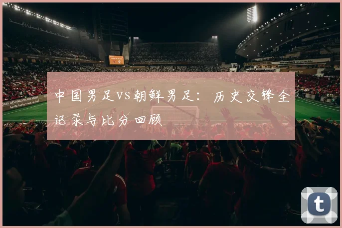 中国男足vs朝鲜男足：历史交锋全记录与比分回顾